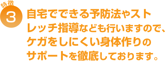 自宅でできる予防法やストレッチ指導なども行いますので、ケガをしにくい身体作りのサポートを徹底しております。